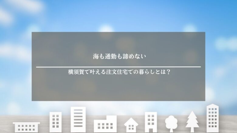 海も通勤も諦めない|横須賀で叶える注文住宅での暮らしとは?