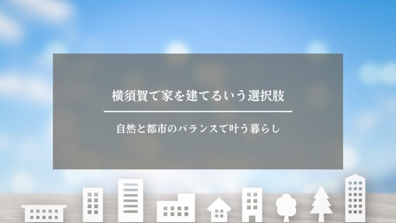横須賀で家を建てるいう選択肢｜自然と都市のバランスで叶う暮らし