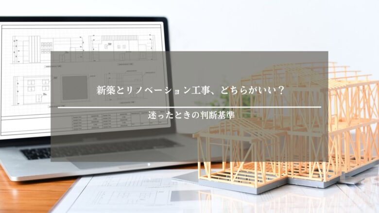 新築とリノベーション工事、どちらがいい？迷ったときの判断基準